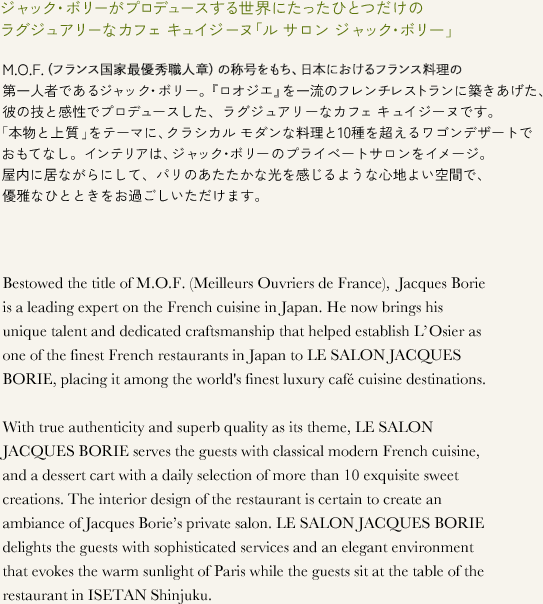 ジャック・ボリーがプロデュースする世界にたったひとつだけのラグジュアリーなカフェ キュイジーヌ「ル サロン ジャック・ボリー」 M.O.F.（フランス国家最優秀職人章）の称号をもち、日本におけるフランス料理の第一人者であるジャック・ボリー。『ロオジエ』を一流のフレンチレストランに築きあげた、彼の技と感性でプロデュースした、ラグジュアリーなカフェ キュイジーヌです。「本物と上質」をテーマに、クラシカル モダンな料理と10種を超えるワゴンデザートでおもてなし。インテリアは、ジャック・ボリーのプライベートサロンをイメージ。屋内に居ながらにして、パリのあたたかな光を感じるような心地よい空間で、優雅なひとときをお過ごしいただけます。 Bestowed the title of M.O.F. (Meilleurs Ouvriers de France), Jacques Borie is a leading expert on the French cuisine in Japan. He now brings his unique talent and dedicated craftsmanship that helped establish L'Osier as one of the finest French restaurants in Japan to LE SALON JACQUES BORIE, placing it among the world's finest luxury cafe cuisine destinations. With true authenticity and superb quality as its theme, LE SALON JACQUES BORIE serves the guests with classical modern French cuisine, and a dessert cart with a daily selection of more than 10 exquisite sweet creations. The interior design of the restaurant is certain to create an ambiance of Jacques Borie's private salon. LE SALON JACQUES BORIE delights the guests with sophisticated services and an elegant environment that evokes the warm sunlight of Paris while the guests sit at the table of the restaurant in ISETAN Shinjuku. 